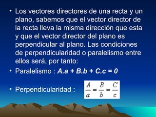 Los vectores directores de una recta y un plano, sabemos que el vector director de la recta lleva la misma dirección que esta y que el vector director del plano es perpendicular al plano. Las condiciones de perpendicularidad o paralelismo entre ellos será, por tanto:  Paralelismo :  A.a + B.b + C.c = 0   Perpendicularidad :  