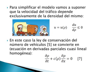    Para simplificar el modelo vamos a suponer
    que la velocidad del tráfico depende
    exclusivamente de la densidad del mismo:




   En este caso la ley de conservación del
    número de vehículos [5] se convierte en
    (ecuación en derivadas parciales cuasi lineal
    homogénea):
 