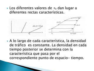    Los diferentes valores de     dan lugar a
    diferentes rectas características.




   A lo largo de cada característica, la densidad
    de tráfico es constante. La densidad en cada
    tiempo posterior se determina con la
    característica que pasa por el
    correspondiente punto de espacio- tiempo.
 