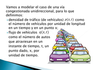 Vamos a modelar el caso de una vía
congestionada unidireccional, para lo que
definimos:
  densidad de tráfico (de vehículos)     como
   el número de vehículos por unidad de longitud
   en un tiempo y en un punto x;
  flujo de vehículos
   como el número de autos
   que atraviesan en un
   instante de tiempo, t, un
   punto dado, x, por
   unidad de tiempo.
 