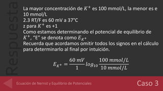 RespuestaLa mayor concentración de 𝐾+
es 100 mmol/L, la menor es e
10 mmol/L
2.3 RT/F es 60 mV a 37°C
z para 𝐾+
es +1
Como estamos determinando el potencial de equilibrio de
𝐾+
, “E” se denota como 𝐸 𝐾+
Recuerda que acordamos omitir todos los signos en el cálculo
para determinarlo al final por intuición.
𝐸 𝐾+ =
60 𝑚𝑉
1
𝑙𝑜𝑔10
100 𝑚𝑚𝑜𝑙/𝐿
10 𝑚𝑚𝑜𝑙/𝐿
 
