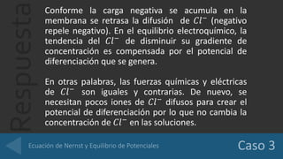 Respuesta
Conforme la carga negativa se acumula en la
membrana se retrasa la difusión de 𝐶𝑙−
(negativo
repele negativo). En el equilibrio electroquímico, la
tendencia del 𝐶𝑙−
de disminuir su gradiente de
concentración es compensada por el potencial de
diferenciación que se genera.
En otras palabras, las fuerzas químicas y eléctricas
de 𝐶𝑙−
son iguales y contrarias. De nuevo, se
necesitan pocos iones de 𝐶𝑙−
difusos para crear el
potencial de diferenciación por lo que no cambia la
concentración de 𝐶𝑙−
en las soluciones.
 