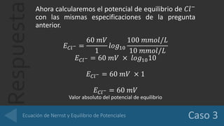 Respuesta
Ahora calcularemos el potencial de equilibrio de 𝐶𝑙−
con las mismas especificaciones de la pregunta
anterior.
𝐸 𝐶𝑙− =
60 𝑚𝑉
1
𝑙𝑜𝑔10
100 𝑚𝑚𝑜𝑙/𝐿
10 𝑚𝑚𝑜𝑙/𝐿
𝐸 𝐶𝑙− = 60 𝑚𝑉 × 𝑙𝑜𝑔1010
𝐸 𝐶𝑙− = 60 𝑚𝑉 × 1
𝐸 𝐶𝑙− = 60 𝑚𝑉
Valor absoluto del potencial de equilibrio
 