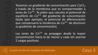 Respuesta Tenemos un gradiente de concentración para 𝐶𝑎𝐶𝑙2
a través de la membrana que es semipermeable a
iones de 𝐶𝑎2+
. Te piden que calcules el potencial de
equilibrio de 𝐶𝑎2+
del gradiente de concentración
fijado (por ejemplo, el potencial de diferenciación
que compensaría la tendencia de 𝐶𝑎2+
de disminuir
su gradiente de concentración).
Los iones de 𝐶𝑎2+
se propagan desde la mayor
concentración hacia la de menor y cada ión acarrea
2 cargas positivas.
Ecuación de Nernst y Equilibrio de Potenciales
 