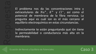 Respuesta El problema nos da las concentraciones intra y
extracelulares de 𝑁𝑎+
, 𝐾+
y 𝐶𝑙−
, así como el
potencial de membrana de la fibra nerviosa. La
pregunta aquí es cuál ion es el más cercano al
equilibrio electroquímico en estas circunstancias.
Indirectamente te están preguntando qué ión tiene
la permeabilidad o conductancia más alta en la
membrana.
 