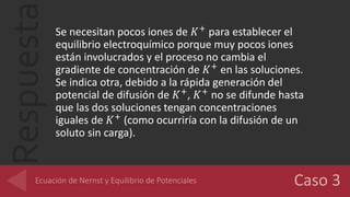 Respuesta Se necesitan pocos iones de 𝐾+
para establecer el
equilibrio electroquímico porque muy pocos iones
están involucrados y el proceso no cambia el
gradiente de concentración de 𝐾+
en las soluciones.
Se indica otra, debido a la rápida generación del
potencial de difusión de 𝐾+
, 𝐾+
no se difunde hasta
que las dos soluciones tengan concentraciones
iguales de 𝐾+
(como ocurriría con la difusión de un
soluto sin carga).
 
