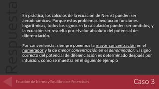 RespuestaEn práctica, los cálculos de la ecuación de Nernst pueden ser
aerodinámicos. Porque estos problemas involucran funciones
logarítmicas, todos los signos en la calculación pueden ser omitidos, y
la ecuación ser resuelta por el valor absoluto del potencial de
diferenciación.
Por conveniencia, siempre ponemos la mayor concentración en el
numerador y la de menor concentración en el denominador. El signo
correcto del potencial de diferenciación es determinado después por
intuición, como se muestra en el siguiente ejemplo
 
