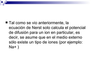    Tal como se vio anteriormente, la
    ecuación de Nerst solo calcula el potencial
    de difusión para un ion en particular, es
    decir, se asume que en el medio externo
    sólo existe un tipo de iones (por ejemplo:
    Na+ )
 