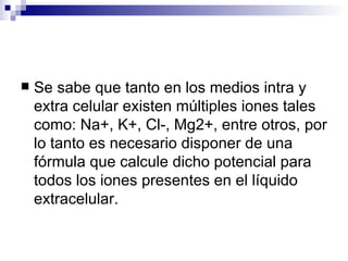    Se sabe que tanto en los medios intra y
    extra celular existen múltiples iones tales
    como: Na+, K+, Cl-, Mg2+, entre otros, por
    lo tanto es necesario disponer de una
    fórmula que calcule dicho potencial para
    todos los iones presentes en el líquido
    extracelular.
 