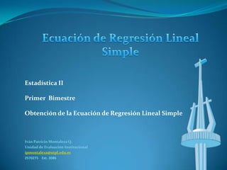 Estadística II

Primer Bimestre

Obtención de la Ecuación de Regresión Lineal Simple



Iván Patricio Montaleza Q.
Unidad de Evaluación Institucional
ipmontaleza@utpl.edu.ec
2570275 Ext. 3086
 