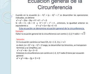 Ecuación general de la
Circunferencia
Solución:
En la ecuación canónica se hace C(h, k) = (‒2, 1) y r =
es decir, (x + 2)2 + (y ‒ 1)2 = 2 luego, se desarrollan los binomios, se transponen
términos y se simplifica, así:
x2 + y2 + 4x ‒ 2y + 3 = 0
Entonces la circunferencia con centro en (‒2, 1) Y radio 0 tiene por ecuación
general:
x2 + y2 + 4x ‒ 2y + 3 = 0
Cuando en la ecuación (x ‒ h)2 + (y ‒ k)2 = r2 se desarrollan las operaciones
indicadas, se obtiene
x2 + y2 ‒ 2hx ‒ 2ky + h2 + k2 ‒ r2 = 0
Si ‒2h = C; ‒2k = D y h2 + k2 ‒ r2 = E , entonces, la igualdad anterior es
equivalente a: x2 + y2 + Cx + Dy + E = 0
Esta ecuación se denomina ecuación general de la circunferencia.
Ejemplo:
Hallar la ecuación general de la circunferencia con centro (‒2,1) Y radio r =
 