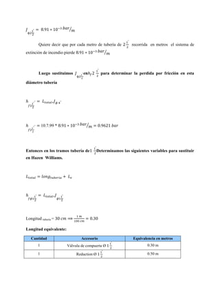 ⁄

Quiere decir que por cada metro de tubería de
⁄

extinción de incendio pierde

Luego sustituimos

recorrida en metros el sistema de

en

para determinar la perdida por fricción en esta

diámetro tubería

10.7.99 *

⁄

Entonces en los tramos tubería de

Determinamos las siguientes variables para sustituir

en Hazen Williams.

Longitud tubería =
Longitud equivalente:
Cantidad

Accesorio

Equivalencia en metros

1

Válvula de compuerta Ø

0.30 m

1

Reduction Ø

0.50 m

 