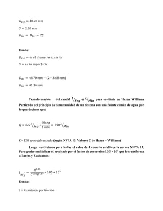 Donde:

(

Transformación

)

del caudal ⁄

⁄

para sustituir en Hazen Williams

Partiendo del principio de simultaneidad de un sistema con una fuente común de agua por
lo que decimos que:

⁄

⁄

C= 120 acero galvanizado (según NFPA 13. Valores C de Hazen – Williams)
Luego sustituimos para hallar el valor de J como lo establece la norma NFPA 13.
Para poder multiplicar el resultado por el factor de conversión
que lo transforma
a Bar/m y Evaluamos:

Donde:
J = Resistencia por fricción

 