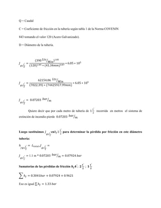 Q = Caudal
C = Coeficiente de fricción en la tubería según tabla 1 de la Norma COVENIN
843 tomando el valor 120 (Acero Galvanizado).
D = Diámetro de la tubería.

(
(

⁄

)

)

(

)

⁄
(

) (

)

⁄

Quiere decir que por cada metro de tubería de
⁄

extinción de incendio pierde

Luego sustituimos

en

para determinar la pérdida por fricción en este diámetro

tubería:

1.1 m *

⁄

Sumatorias de las pérdidas de fricción
∑
Eso es igual ∑

recorrida en metros el sistema de

 