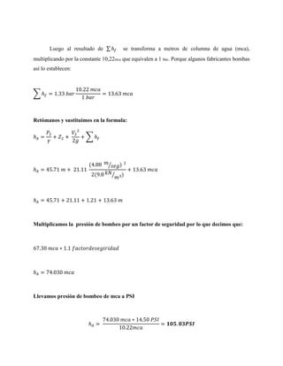 Luego al resultado de ∑

se transforma a metros de columna de agua (mca),

multiplicando por la constante 10,22mca que equivalen a 1 Bar. Porque algunos fabricantes bombas
así lo establecen:

∑

Retómanos y sustituimos en la formula:
∑

(

)

⁄
(

⁄

)

Multiplicamos la presión de bombeo por un factor de seguridad por lo que decimos que:

Llevamos presión de bombeo de mca a PSI

 
