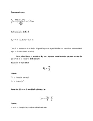 Luego evaluamos:

Determinación de la Z:

Que es la sumatoria de la altura de plata baja con la profundidad del tanque de suministro de
agua el sistema contra incendio
Determinación de la velocidad
posterior en la ecuación de Bernoulli

para obtener todos los datos para su sustitución

Ecuación de Velocidad:

Donde:
Q= es el caudal (m3/seg)
A= es el area (m2)

Ecuación del Area de un cilindro de tubería:

( )

Donde:
( )

 