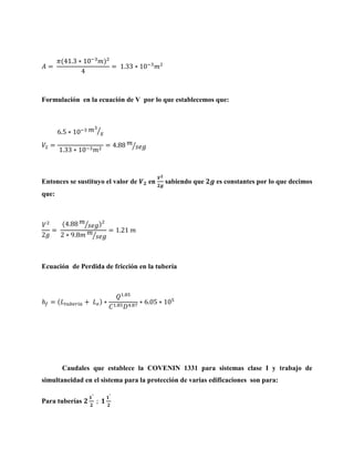 (

)

Formulación en la ecuación de V por lo que establecemos que:

⁄
⁄

Entonces se sustituyo el valor de

en

sabiendo que

es constantes por lo que decimos

que:

(

)

⁄
⁄

Ecuación de Perdida de fricción en la tubería

(

)

Caudales que establece la COVENIN 1331 para sistemas clase I y trabajo de
simultaneidad en el sistema para la protección de varias edificaciones son para:
Para tuberías

 