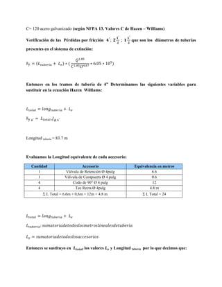 C= 120 acero galvanizado (según NFPA 13. Valores C de Hazen – Williams)
Verificación de las Pérdidas por fricción

que son los diámetros de tuberías

presentes en el sistema de extinción:
(

) (

)

Entonces en los tramos de tubería de 4” Determinamos las siguientes variables para
sustituir en la ecuación Hazen Williams:

Longitud tubería = 83.7 m

Evaluamos la Longitud equivalente de cada accesorio:
Cantidad
1
1
4
4

Accesorio
Válvula de Retención Ø 4pulg
Válvula de Compuerta Ø 4 pulg
Codo de 90° Ø 4 pulg
Tee Recta Ø 4pulg

Σ L Total = 6.6m + 0,6m + 12m + 4.8 m

Entonces se sustituyo en

los valores

Equivalencia en metros
6.6
0.6
12
4.8 m
Σ L Total = 24

y Longitud tubería por lo que decimos que:

 
