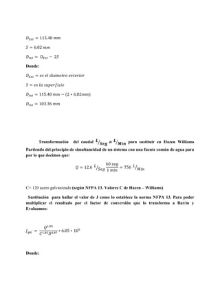Donde:

(

Transformación

)

del caudal

⁄

⁄

para sustituir en Hazen Williams

Partiendo del principio de simultaneidad de un sistema con una fuente común de agua para
por lo que decimos que:
⁄

⁄

C= 120 acero galvanizado (según NFPA 13. Valores C de Hazen – Williams)
Sustitución para hallar el valor de J como lo establece la norma NFPA 13. Para poder
multiplicar el resultado por el factor de conversión que lo transforma a Bar/m y
Evaluamos:

Donde:

 