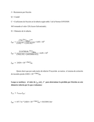 J = Resistencia por fricción
Q = Caudal
C = Coeficiente de fricción en la tubería según tabla 1 de la Norma COVENIN
843 tomando el valor 120 (Acero Galvanizado).
D = Diámetro de la tubería.

(
(

⁄
)

)

(

)

⁄
(

) (

)

⁄

Quiere decir que por cada metro de tubería
⁄
de incendio pierde

Luego se sustituyo el valor de

en

diámetro tubería por lo que evaluamos:

107.7 m *

⁄

recorrida en metros el sistema de extinción

para determinar la pérdida por fricción en este

 