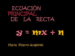 ECUACIÓN
PRINCIPAL
 DE LA RECTA


     y = mx + n
María Pizarro Aragonés
 