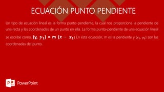 ECUACIÓN PUNTO PENDIENTE
Un tipo de ecuación lineal es la forma punto-pendiente, la cual nos proporciona la pendiente de
una recta y las coordenadas de un punto en ella. La forma punto-pendiente de una ecuación lineal
se escribe como. (y, 𝒚𝟏) = m (𝒙 − 𝒙𝟏) En ésta ecuación, m es la pendiente y (𝑥1, 𝑦1) son las
coordenadas del punto.
 