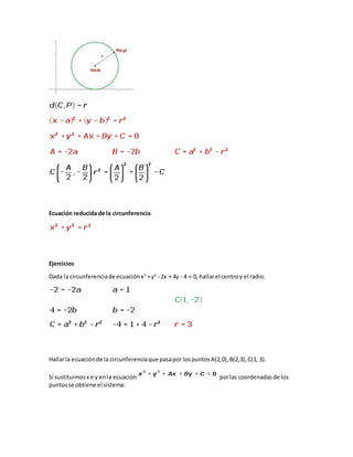 Ecuación reducida de la circunferencia
Ejercicios
Dada la circunferenciade ecuaciónx2
+y2
- 2x + 4y - 4 = 0, hallarel centroy el radio.
Hallarla ecuaciónde la circunferenciaque pasapor lospuntosA(2,0),B(2,3),C(1, 3).
Si sustituimosx e y enla ecuación porlas coordenadasde los
puntosse obtiene el sistema:
 