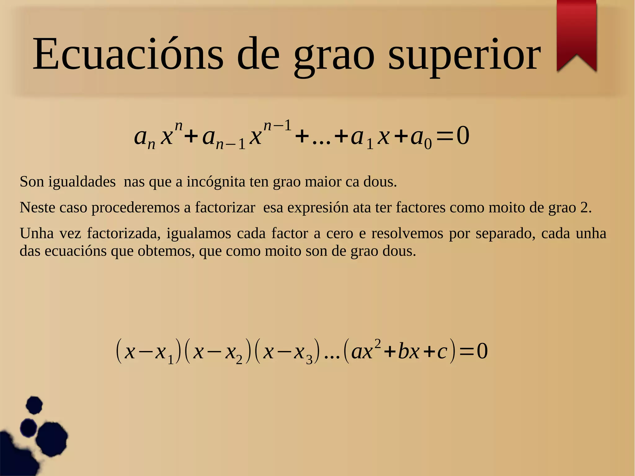 an x
n
+an−1 x
n−1
+...+a1 x+a0=0
Ecuacións de grao superior
Son igualdades nas que a incógnita ten grao maior ca dous.
Neste caso procederemos a factorizar esa expresión ata ter factores como moito de grao 2.
Unha vez factorizada, igualamos cada factor a cero e resolvemos por separado, cada unha
das ecuacións que obtemos, que como moito son de grao dous.
(x−x1)(x−x2)(x−x3)...(ax2
+bx+c)=0
 