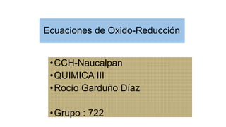 Ecuaciones de Oxido-Reducción
•CCH-Naucalpan
•QUIMICA III
•Rocío Garduño Díaz
•Grupo : 722
 