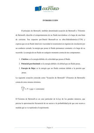 Página 11
INTRODUCCIÓN
El principio de Bernoulli, también denominado ecuación de Bernoulli o Trinomio
de Bernoulli, describe el comportamiento de un fluido moviéndose a lo largo de una línea
de corriente. Fue expuesto por Daniel Bernoulli en su obra Hidrodinámica (1738) y
expresa que en un fluido ideal (sin viscosidad ni rozamiento) en régimen de circulación por
un conducto cerrado, la energía que posee el fluido permanece constante a lo largo de su
recorrido. La energía de un fluido en cualquier momento consta de tres componentes:
1. Cinética: es la energía debida a la velocidad que posea el fluido.
2. Potencial gravitacional: es la energía debido a la altitud que un fluido posea.
3. Energía de flujo: es la energía que un fluido contiene debido a la presión que
posee.
La siguiente ecuación conocida como "Ecuación de Bernoulli" (Trinomio de Bernoulli)
consta de estos mismos términos.
El Teorema de Bernoulli es un caso particular de la Ley de los grandes números, que
precisa la aproximación frecuencial de un suceso a la probabilidad p de que este ocurra a
medida que se va repitiendo el experimento.
 