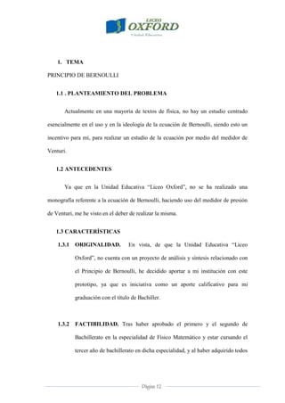 Página 12
1. TEMA
PRINCIPIO DE BERNOULLI
1.1 . PLANTEAMIENTO DEL PROBLEMA
Actualmente en una mayoría de textos de física, no hay un estudio centrado
esencialmente en el uso y en la ideología de la ecuación de Bernoulli, siendo esto un
incentivo para mí, para realizar un estudio de la ecuación por medio del medidor de
Venturi.
1.2 ANTECEDENTES
Ya que en la Unidad Educativa “Liceo Oxford”, no se ha realizado una
monografía referente a la ecuación de Bernoulli, haciendo uso del medidor de presión
de Venturi, me he visto en el deber de realizar la misma.
1.3 CARACTERÍSTICAS
1.3.1 ORIGINALIDAD. En vista, de que la Unidad Educativa “Liceo
Oxford”, no cuenta con un proyecto de análisis y síntesis relacionado con
el Principio de Bernoulli, he decidido aportar a mi institución con este
prototipo, ya que es iniciativa como un aporte calificativo para mi
graduación con el título de Bachiller.
1.3.2 FACTIBILIDAD. Tras haber aprobado el primero y el segundo de
Bachillerato en la especialidad de Físico Matemático y estar cursando el
tercer año de bachillerato en dicha especialidad, y al haber adquirido todos
 