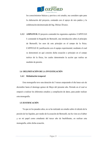 Página 13
los conocimientos básicos y previos a mi estudio, me considero apto para
la elaboración del proyecto, contando con el apoyo de mis padres y la
colaboración desinteresada del Ing. Dórian Álvarez.
1.3.3 AMPLITUD. El proyecto contendrá los siguientes capítulos: CAPITULO
I: constando la biografía de Bernoulli, una introducción sobre el principio
de Bernoulli, los usos de este principio en el campo de la física.
CAPITULO II: justificación con el equipo experimental, mediante el cual
se demostrará en qué consiste dicha ecuación o principio en el campo
teórico de la física, los cuales demostrarán la acción que realiza un
medidor de presión.
1.4 DELIMITACIÓN DE LA INVESTIGACIÓN
1.4.1 Delimitación temporal
Esta monografía tuvo una duración de 5 meses empezando el día lunes seis de
diciembre hasta el domingo quince de Mayo del presente año. Periodo en el cual se
empezó a realizar los diferentes estudios y compilación de datos, para poder realizar
esta monografía.
1.5 JUSTIFICACIÓN
Ya que en los pasados años, no se ha realizado un estudio sobre el cálculo de la
presión de los líquidos, por medio de la ecuación de Bernoulli, me he visto en el deber
y en mi papel como estudiante del tercer año de bachillerato, en realizar esta
monografía, sobre dicha ecuación.
 