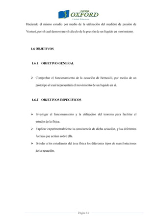 Página 14
Haciendo el mismo estudio por medio de la utilización del medidor de presión de
Venturi, por el cual demostraré el cálculo de la presión de un liquido en movimiento.
1.6 OBJETIVOS
1.6.1 OBJETIVO GENERAL
 Comprobar el funcionamiento de la ecuación de Bernoulli, por medio de un
prototipo el cual representará el movimiento de un líquido en sí.
1.6.2 OBJETIVOS ESPECÍFICOS
 Investigar el funcionamiento y la utilización del teorema para facilitar el
estudio de la física.
 Explicar experimentalmente la consistencia de dicha ecuación, y las diferentes
fuerzas que actúan sobre ella.
 Brindar a los estudiantes del área física los diferentes tipos de manifestaciones
de la ecuación.
 