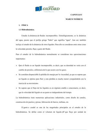 Página 15
CAPITULO I
MARCO TEÓRICO
1. FÍSICA
1.1 Hidrodinámica.
Estudia la dinámica de fluidos incompresibles. Etimológicamente, es la dinámica
del agua, puesto que el prefijo griego "hidro" que significa "agua". Aun así, también
incluye el estudio de la dinámica de otros líquidos. Para ello se consideran entre otras cosas
la velocidad, presión, flujo y gasto del fluido.
Para el estudio de la hidrodinámica normalmente se consideran tres aproximaciones
importantes:
 Que el fluido es un líquido incompresible, es decir, que su densidad no varía con el
cambio de presión, a diferencia de lo que ocurre con los gases.
 Se considera despreciable la pérdida de energía por la viscosidad, ya que se supone que
un líquido es óptimo para fluir y esta pérdida es mucho menor comparándola con la
inercia de su movimiento.
 Se supone que el flujo de los líquidos es en régimen estable o estacionario, es decir,
que la velocidad del líquido en un punto es independiente del tiempo.
La hidrodinámica tiene numerosas aplicaciones industriales, como diseño de canales,
construcción de puertos y presas, fabricación de barcos, turbinas, etc.
El gasto o caudal es una de las magnitudes principales en el estudio de la
hidrodinámica. Se define como el volumen de líquido que fluye por unidad de
 