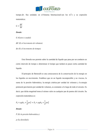 Página 16
tiempo . Sus unidades en el Sistema Internacional son los m3
/s y su expresión
matemática:
Donde:
(Gasto o caudal)
(Es el incremento de volumen)
(Es el incremento de tiempo)
Esta fórmula nos permite saber la cantidad de líquido que pasa por un conducto en
cierto intervalo de tiempo o determinar el tiempo que tardará en pasar cierta cantidad de
líquido.
El principio de Bernoulli es una consecuencia de la conservación de la energía en
los líquidos en movimiento. Establece que en un líquido incompresible y no viscoso, la
suma de la presión hidrostática, la energía cinética por unidad de volumen y la energía
potencial gravitatoria por unidad de volumen, es constante a lo largo de todo el circuito. Es
decir, que dicha magnitud toma el mismo valor en cualquier par de puntos del circuito. Su
expresión matemática es:
Donde:
(Es la presión hidrostática.)
(La densidad.)
 