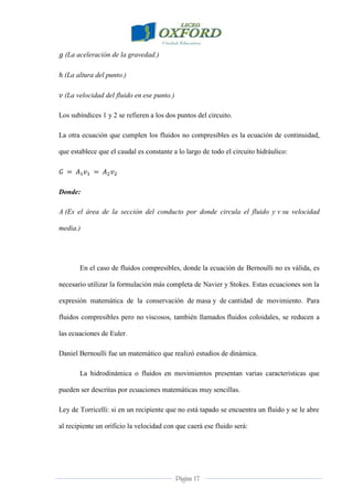 Página 17
(La aceleración de la gravedad.)
(La altura del punto.)
(La velocidad del fluido en ese punto.)
Los subíndices 1 y 2 se refieren a los dos puntos del circuito.
La otra ecuación que cumplen los fluidos no compresibles es la ecuación de continuidad,
que establece que el caudal es constante a lo largo de todo el circuito hidráulico:
Donde:
A (Es el área de la sección del conducto por donde circula el fluido y v su velocidad
media.)
En el caso de fluidos compresibles, donde la ecuación de Bernoulli no es válida, es
necesario utilizar la formulación más completa de Navier y Stokes. Estas ecuaciones son la
expresión matemática de la conservación de masa y de cantidad de movimiento. Para
fluidos compresibles pero no viscosos, también llamados fluidos coloidales, se reducen a
las ecuaciones de Euler.
Daniel Bernoulli fue un matemático que realizó estudios de dinámica.
La hidrodinámica o fluidos en movimientos presentan varias características que
pueden ser descritas por ecuaciones matemáticas muy sencillas.
Ley de Torricelli: si en un recipiente que no está tapado se encuentra un fluido y se le abre
al recipiente un orificio la velocidad con que caerá ese fluido será:
 