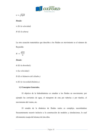Página 18
Donde:
(Es la velocidad)
(Es la altura)
La otra ecuación matemática que describe a los fluidos en movimiento es el número de
Reynolds:
Donde:
(Es la densidad.)
(La velocidad.)
(Es el diámetro del cilindro.)
(Es la viscosidad dinámica.)
1.2 Conceptos Generales.
El objetivo de la hidrodinámica es estudiar a los fluidos en movimiento; por
ejemplo las corrientes de agua, el transporte de esta por tuberías o por túneles, el
movimiento del viento, etc.
El estudio de la dinámica de fluidos reales es complejo, necesitándose
frecuentemente recurrir inclusive a la construcción de modelos y simulaciones, lo cual
obviamente escapa del alcance de ésta obra.
 