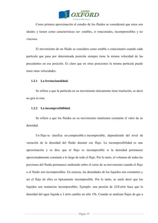 Página 19
Como primera aproximación al estudio de los fluidos se considerará que estos son
ideales y tienen como características ser: estables, ir rotacionales, incomprensibles y no
viscosos.
El movimiento de un fluido se considera como estable o estacionario cuando cada
partícula que pasa por determinada posición siempre tiene la misma velocidad de las
precedentes en esa posición. Es claro que en otras posiciones la misma partícula puede
tener otras velocidades.
1.2.1 La Irrotacionalidad.
Se refiere a que la partícula en su movimiento únicamente tiene traslación, es decir
no gira ni rota.
1.2.2 La incompresibilidad.
Se refiere a que los fluidos en su movimiento mantienen constante el valor de su
densidad.
Un flujo se clasifica en compresible e incompresible, dependiendo del nivel de
variación de la densidad del fluido durante ese flujo. La incompresibilidad es una
aproximación y se dice que el flujo es incompresible si la densidad permanece
aproximadamente constante a lo largo de todo el flujo. Por lo tanto, el volumen de todas las
porciones del fluido permanece inalterado sobre el curso de su movimiento cuando el flujo
o el fluido son incompresibles. En esencia, las densidades de los líquidos son constantes y
así el flujo de ellos es típicamente incompresible. Por lo tanto, se suele decir que los
líquidos son sustancias incompresibles. Ejemplo: una presión de hace que la
densidad del agua líquida a cambie en sólo . Cuando se analizan flujos de gas a
 