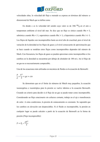 Página 20
velocidades altas, la velocidad del flujo a menudo se expresa en términos del número a-
dimensional de Mach que se define como
En donde c es la velocidad del sonido cuyo valor es de en el aire a
temperatura ambiente al nivel del mar. Se dice que un flujo es sónico cuando ,
subsónico cuando , supersónico cuando , e hipersónico cuando .
Los flujos de líquidos son incompresibles hasta un nivel alto de exactitud, pero el nivel de
variación de la densidad en los flujos de gases y el nivel consecuente de aproximación que
se hace cuando se modelan estos flujos como incompresibles dependen del número de
Mach. Con frecuencia, los flujos de gases se pueden aproximar como incompresibles si los
cambios en la densidad se encuentran por debajo de alrededor de 100 m/s. Así el flujo de
un gas no es necesariamente compresible.
Una de las ecuaciones más utilizadas en mecánica de fluidos es la ecuación de Bernoulli:
Se demostrara que en el límite de números de Match muy pequeños, la ecuación
isoenergética e isoentrópica para la presión se vuelve idéntica a la ecuación Bernoulli.
Creando un criterio para decidir si el flujo de un gas se puede tratar como incompresible.
Considerando un flujo estacionario sin esfuerzo cortante, trabajo en el eje o transferencia
de calor. A estas condiciones, la presión de estancamiento es constante. Se supondrá que
los cambios en elevación son despreciables. Si el fluido es incompresible, la presión en
cualquier lugar se puede calcular a partir de la ecuación de Bernoulli en la forma de
presión (Flujo incompresible):
 