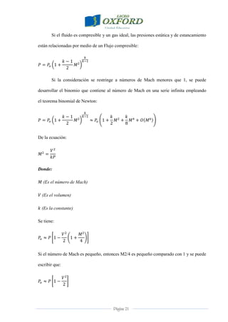 Página 21
Si el fluido es compresible y un gas ideal, las presiones estática y de estancamiento
están relacionadas por medio de un Flujo compresible:
Si la consideración se restringe a números de Mach menores que 1, se puede
desarrollar el binomio que contiene al número de Mach en una serie infinita empleando
el teorema binomial de Newton:
De la ecuación:
Donde:
(Es el número de Mach)
(Es el volumen)
(Es la constante)
Se tiene:
Si el número de Mach es pequeño, entonces M2/4 es pequeño comparado con 1 y se puede
escribir que:
 