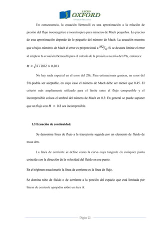 Página 22
En consecuencia, la ecuación Bernoulli es una aproximación a la relación de
presión del flujo isoenergetico e isoentropico para números de Mach pequeños. Lo preciso
de esta aproximación depende de lo pequeño del número de Mach. La ecuación muestra
que a bajos números de Mach el error es proporcional a . Si se deseara limitar el error
al emplear la ecuación Bernoulli para el cálculo de la presión a no más del , entonces:
No hay nada especial en el error del . Para estimaciones gruesas, un error del
podría ser aceptable, en cuyo caso el número de Mach debe ser menor que 0.45. El
criterio más ampliamente utilizado para el límite entre el flujo compresible y el
incompresible coloca el umbral del número de Mach en 0.3: En general se puede suponer
que un flujo con sea incompresible.
1.3 Ecuación de continuidad.
Se denomina línea de flujo a la trayectoria seguida por un elemento de fluido de
masa
La línea de corriente se define como la curva cuya tangente en cualquier punto
coincide con la dirección de la velocidad del fluido en ese punto.
En el régimen estacionario la línea de corriente es la línea de flujo.
Se domina tubo de fluido o de corriente a la porción del espacio que está limitada por
líneas de corriente apoyadas sobre un área A.
 