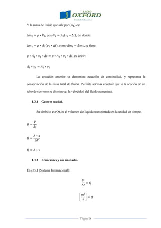 Página 24
Y la masa de fluido que sale por es:
, pero , de donde:
, como , se tiene:
, es decir:
La ecuación anterior se denomina ecuación de continuidad, y representa la
conservación de la masa total de fluido. Permite además concluir que si la sección de un
tubo de corriente se disminuye, la velocidad del fluido aumentará.
1.3.1 Gasto o caudal.
Su símbolo es (Q), es el volumen de liquido transportado en la unidad de tiempo.
1.3.2 Ecuaciones y sus unidades.
En el S.I (Sistema Internacional):
 