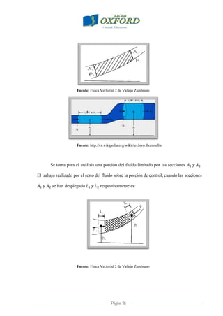 Página 26
Fuente: Física Vectorial 2 de Vallejo Zambrano
Fuente: http://es.wikipedia.org/wiki/Archivo:Bernoullis
Se toma para el análisis una porción del fluido limitado por las secciones .
El trabajo realizado por el resto del fluido sobre la porción de control, cuando las secciones
se han desplegado respectivamente es:
Fuente: Física Vectorial 2 de Vallejo Zambrano
 