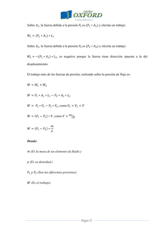 Página 27
Sobre , la fuerza debida a la presión es y efectúa un trabajo:
Sobre , la fuerza debida a la presión es y efectúa un trabajo:
, es negativo porque la fuerza tiene dirección opuesta a la del
desplazamiento.
El trabajo neto de las fuerzas de presión, realizado sobre la porción de flujo es:
, como
, como
Donde:
(Es la masa de un elemento de fluido.)
(Es su densidad.)
(Son las diferentes presiones)
(Es el trabajo)
 