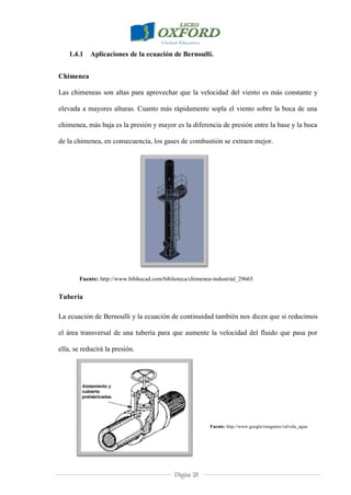 Página 28
1.4.1 Aplicaciones de la ecuación de Bernoulli.
Chimenea
Las chimeneas son altas para aprovechar que la velocidad del viento es más constante y
elevada a mayores alturas. Cuanto más rápidamente sopla el viento sobre la boca de una
chimenea, más baja es la presión y mayor es la diferencia de presión entre la base y la boca
de la chimenea, en consecuencia, los gases de combustión se extraen mejor.
Fuente: http://www.bibliocad.com/biblioteca/chimenea-industrial_29665
Tubería
La ecuación de Bernoulli y la ecuación de continuidad también nos dicen que si reducimos
el área transversal de una tubería para que aumente la velocidad del fluido que pasa por
ella, se reducirá la presión.
Fuente: http://www.google/imagenes/valvula_agua
 