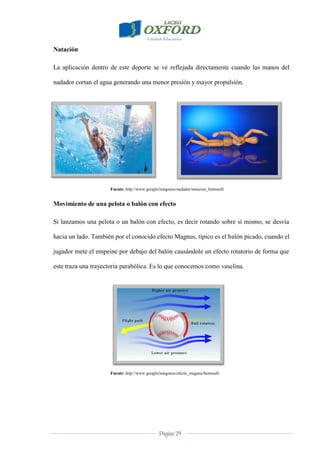 Página 29
Natación
La aplicación dentro de este deporte se ve reflejada directamente cuando las manos del
nadador cortan el agua generando una menor presión y mayor propulsión.
Fuente: http://www.google/imagenes/nadador/natacion_bernoulli
Movimiento de una pelota o balón con efecto
Si lanzamos una pelota o un balón con efecto, es decir rotando sobre sí mismo, se desvía
hacia un lado. También por el conocido efecto Magnus, típico es el balón picado, cuando el
jugador mete el empeine por debajo del balón causándole un efecto rotatorio de forma que
este traza una trayectoria parabólica. Es lo que conocemos como vaselina.
Fuente: http://www.google/imagenes/efecto_magnus/bernoulli
 