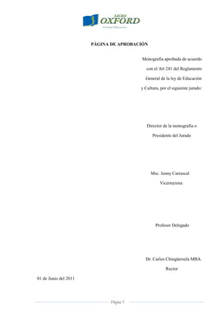 Página 3
PÁGINA DE APROBACIÓN
Monografía aprobada de acuerdo
con el Art 241 del Reglamento
General de la ley de Educación
y Cultura, por el siguiente jurado:
Director de la monografía o
Presidente del Jurado
Msc. Jenny Carrascal
Vicerrectora
Profesor Delegado
Dr. Carlos Chingüersela MBA.
Rector
01 de Junio del 2011
 