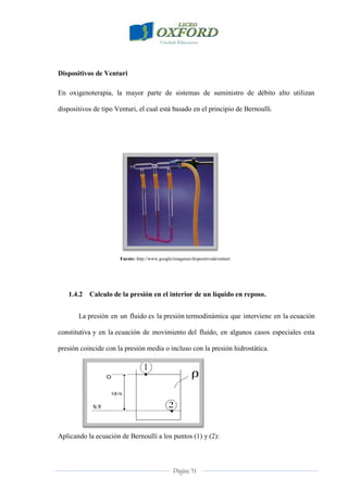 Página 31
Dispositivos de Venturi
En oxigenoterapia, la mayor parte de sistemas de suministro de débito alto utilizan
dispositivos de tipo Venturi, el cual está basado en el principio de Bernoulli.
Fuente: http://www.google/imagenes/dispositivodeventuri
1.4.2 Calculo de la presión en el interior de un líquido en reposo.
La presión en un fluido es la presión termodinámica que interviene en la ecuación
constitutiva y en la ecuación de movimiento del fluido, en algunos casos especiales esta
presión coincide con la presión media o incluso con la presión hidrostática.
Aplicando la ecuación de Bernoulli a los puntos (1) y (2):
 