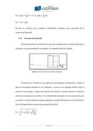 Página 32
De esto se concluye que lo tratado en hidrostática constituye casos especiales de la
ecuación de Bernoulli.
1.4.3 Teorema de Torricelli.
Permite determinar la velocidad con que sale un líquido por un orificio lateral de un
recipiente, a una profundidad h con respecto a la superficie libre del líquido.
Fuente: Física Vectorial 2 de Vallejo Zambrano
El teorema de Torricelli es una aplicación del principio de Bernoulli y estudia el
flujo de un líquido contenido en un recipiente, a través de un pequeño orificio, bajo la
acción de la gravedad. A partir del teorema de Torricelli se puede calcular el caudal de
salida de un líquido por un orificio. "La velocidad de un líquido en una vasija abierta, por
un orificio, es la que tendría un cuerpo cualquiera, cayendo libremente en el vacío desde el
nivel del líquido hasta el centro de gravedad del orificio":
 