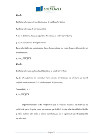 Página 33
Donde:
(Es la velocidad teórica del líquido a la salida del orificio.)
(Es la velocidad de aproximación.)
(Es la distancia desde la superficie del líquido al centro del orificio.)
(Es la aceleración de la gravedad.)
Para velocidades de aproximación bajas, la mayoría de los casos, la expresión anterior se
transforma en:
Donde:
(Es la velocidad real media del líquido a la salida del orificio)
(Es el coeficiente de velocidad. Para cálculos preliminares en aberturas de pared
delgada puede admitirse 0,95 en el caso más desfavorable.)
Tomando
Experimentalmente se ha comprobado que la velocidad media de un chorro de un
orificio de pared delgada, es un poco menor que la ideal, debido a la viscosidad del fluido
y otros factores tales como la tensión superficial, de ahí el significado de este coeficiente
de velocidad.
 